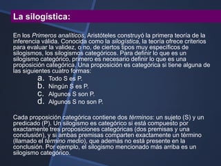 La silogística:

En los Primeros analíticos, Aristóteles construyó la primera teoría de la
inferencia válida. Conocida como la silogística, la teoría ofrece criterios
para evaluar la validez, o no, de ciertos tipos muy específicos de
silogismos, los silogismos categóricos. Para definir lo que es un
silogismo categórico, primero es necesario definir lo que es una
proposición categórica. Una proposición es categórica si tiene alguna de
las siguientes cuatro formas:
          a. Todo S es P.
          b. Ningún S es P.
          c. Algunos S son P.
          d. Algunos S no son P.
Cada proposición categórica contiene dos términos: un sujeto (S) y un
predicado (P). Un silogismo es categórico si está compuesto por
exactamente tres proposiciones categóricas (dos premisas y una
conclusión), y si ambas premisas comparten exactamente un término
(llamado el término medio), que además no está presente en la
conclusión. Por ejemplo, el silogismo mencionado más arriba es un
silogismo categórico.
 