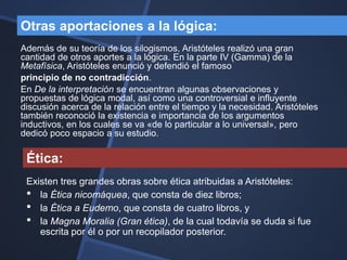 Otras aportaciones a la lógica:
Además de su teoría de los silogismos, Aristóteles realizó una gran
cantidad de otros aportes a la lógica. En la parte IV (Gamma) de la
Metafísica, Aristóteles enunció y defendió el famoso
principio de no contradicción.
En De la interpretación se encuentran algunas observaciones y
propuestas de lógica modal, así como una controversial e influyente
discusión acerca de la relación entre el tiempo y la necesidad. Aristóteles
también reconoció la existencia e importancia de los argumentos
inductivos, en los cuales se va «de lo particular a lo universal», pero
dedicó poco espacio a su estudio.

 Ética:
 Existen tres grandes obras sobre ética atribuidas a Aristóteles:
 • la Ética nicomáquea, que consta de diez libros;
 • la Ética a Eudemo, que consta de cuatro libros, y
 • la Magna Moralia (Gran ética), de la cual todavía se duda si fue
    escrita por él o por un recopilador posterior.
 