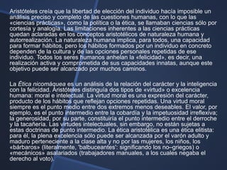 Aristóteles creía que la libertad de elección del individuo hacía imposible un
análisis preciso y completo de las cuestiones humanas, con lo que las
«ciencias prácticas», como la política o la ética, se llamaban ciencias sólo por
cortesía y analogía. Las limitaciones inherentes a las ciencias prácticas
quedan aclaradas en los conceptos aristotélicos de naturaleza humana y
autorrealización. La naturaleza humana implica, para todos, una capacidad
para formar hábitos, pero los hábitos formados por un individuo en concreto
dependen de la cultura y de las opciones personales repetidas de ese
individuo. Todos los seres humanos anhelan la «felicidad», es decir, una
realización activa y comprometida de sus capacidades innatas, aunque este
objetivo puede ser alcanzado por muchos caminos.

La Ética nicomáquea es un análisis de la relación del carácter y la inteligencia
con la felicidad. Aristóteles distinguía dos tipos de «virtud» o excelencia
humana: moral e intelectual. La virtud moral es una expresión del carácter,
producto de los hábitos que reflejan opciones repetidas. Una virtud moral
siempre es el punto medio entre dos extremos menos deseables. El valor, por
ejemplo, es el punto intermedio entre la cobardía y la impetuosidad irreflexiva;
la generosidad, por su parte, constituiría el punto intermedio entre el derroche
y la tacañería. Las virtudes intelectuales, sin embargo, no están sujetas a
estas doctrinas de punto intermedio. La ética aristotélica es una ética elitista:
para él, la plena excelencia sólo puede ser alcanzada por el varón adulto y
maduro perteneciente a la clase alta y no por las mujeres, los niños, los
«bárbaros» (literalmente, 'balbuceantes': significando los no–griegos) o
«mecánicos» asalariados (trabajadores manuales, a los cuales negaba el
derecho al voto).
 