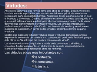 Virtudes:
Aristóteles sostuvo lo que hoy se llama una ética de virtudes. Según Aristóteles,
las virtudes más importantes son las virtudes del alma, principalmente las se
refieren a la parte racional del hombre. Aristóteles divide la parte racional en dos:
el intelecto y la voluntad. Cuando el intelecto está bien dispuesto para aquello a lo
que su naturaleza apunta, es decir para el conocimiento o posesión de la verdad,
decimos que dicho intelecto es virtuoso y bueno. Las virtudes intelectuales
perfeccionan al hombre en relación al conocimiento y la verdad y se adquieren
mediante la instrucción. A través de las virtudes, el hombre domina su parte
irracional.
Existen dos clases de virtudes: virtudes éticas y virtudes dianoéticas. Ambas
expresan la excelencia del hombre y su consecución produce la felicidad, ya que
ésta última es "la actividad del hombre conforme a la virtud".
Las virtudes éticas son adquiridas a través de la costumbre o el hábito y
consisten, fundamentalmente, en el dominio de la parte irracional del alma
(sensitiva) y regular las relaciones entre los hombres.
Las virtudes éticas más importantes son:
                   la fortaleza,
                   la templanza,
                   la justicia.
 