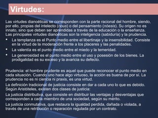 Virtudes:
Las virtudes dianoéticas se corresponden con la parte racional del hombre, siendo,
por ello, propias del intelecto (nous) o del pensamiento (nóesis). Su origen no es
innato, sino que deben ser aprendidas a través de la educación o la enseñanza.
Las principales virtudes dianoéticas son la inteligencia (sabiduría) y la prudencia.
• La templanza es el Punto medio entre el libertinaje y la insensibilidad. Consiste
    en la virtud de la moderación frente a los placeres y las penalidades.
• La valentía es el punto medio entre el miedo y la temeridad.
• La generosidad es el punto medio entre el uso y posesión de los bienes. La
    prodigalidad es su exceso y la avaricia su defecto.

Prudencia: el hombre prudente es aquel que puede reconocer el punto medio en
cada situación. Cuando uno hace algo virtuoso, la acción es buena de por sí. La
prudencia no es ni ciencia ni praxis, es una virtud.
La definición tradicional de justicia consiste en dar a cada uno lo que es debido.
Según Aristóteles, existen dos clases de justicia:
La justicia distributiva, que consiste en distribuir las ventajas y desventajas que
corresponden a cada miembro de una sociedad, según su mérito.
La justicia conmutativa, que restaura la igualdad perdida, dañada o violada, a
través de una retribución o reparación regulada por un contrato.
 