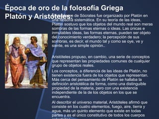 Época de oro de la folosofía Griega
Platón y Aristóteles: de Sócrates En su teoría de por ideas, en
              El idealismo
              una filosofía sistemática.
                                         fue organizado
                                                        las
                                                            Platón

                     Platón sostuvo que los objetos del mundo real son meras
                     sombras de las formas eternas o ideas. Las únicas e
                     inmutables ideas, las formas eternas, pueden ser objeto
                     del conocimiento verdadero; la percepción de sus
                     sombras, es decir, el mundo tal y como se oye, ve y
                     siente, es una simple opinión..

                     Aristóteles propuso, en cambio, una serie de conceptos
                     que representan las propiedades comunes de cualquier
                     grupo de objetos reales.
                     Los conceptos, a diferencia de las ideas de Platón, no
                     tienen existencia fuera de los objetos que representan.
                     Más cerca del pensamiento de Platón se hallaba la
                     definición aristotélica de forma, como una distinguible
                     propiedad de la materia, pero con una existencia
                     independiente de la de los objetos en los que se
                     encuentra.
                     Al describir el universo material, Aristóteles afirmó que
                     consiste en los cuatro elementos, fuego, aire, tierra y
                     agua, más un quinto elemento que existe en todas
                     partes y es el único constitutivo de todos los cuerpos
 