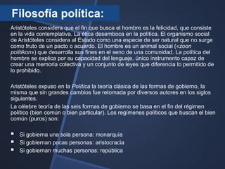 Filosofía política:
Aristóteles considera que el fin que busca el hombre es la felicidad, que consiste
en la vida contemplativa. La ética desemboca en la política. El organismo social
de Aristóteles considera al Estado como una especie de ser natural que no surge
como fruto de un pacto o acuerdo. El hombre es un animal social («zoon
politikon») que desarrolla sus fines en el seno de una comunidad. La política del
hombre se explica por su capacidad del lenguaje, único instrumento capaz de
crear una memoria colectiva y un conjunto de leyes que diferencia lo permitido de
lo prohibido.

Aristóteles expuso en la Política la teoría clásica de las formas de gobierno, la
misma que sin grandes cambios fue retomada por diversos autores en los siglos
siguientes.
La célebre teoría de las seis formas de gobierno se basa en el fin del régimen
político (bien común o bien particular). Los regímenes políticos que buscan el bien
común (puros) son:

   Si gobierna una sola persona: monarquía
   Si gobiernan pocas personas: aristocracia
   Si gobiernan muchas personas: república
 