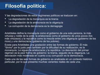Filosofía política:
Y las degradaciones de estos regímenes políticos se traducen en:
• La degradación de la monarquía es la tiranía
• La degradación de la aristocracia es la oligarquía
• La corrupción de la democracia es la demagogia

Aristóteles define la monarquía como el gobierno de una sola persona, la más
virtuosa y noble de la polis; la aristocracia como el gobierno de unos pocos (los
más virtuosos) y la república como la mezcla entre una oligarquía (gobierno de los
ricos) y una democracia (gobierno de los pobres).
Existe para Aristóteles una gradación entre las formas de gobierno. El más
"divino" por lo justo pero también por la dificultad de su realización, es la
monarquía. Le siguen la aristocracia y la república. La desviación del primer
régimen es la peor forma de gobierno: la tiranía, seguido de la oligarquía. La
desviación más moderada en cuanto a su corrupción es la democracia.
Cada una de las seis formas de gobierno es analizada en un contexto histórico
particular, por lo que presenta muchas variantes reales de cada una.
 