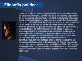 Filosofía política:
        Como es obvio, en política es posible encontrar muchas formas
        de asociación humana. Decidir cuál es la más idónea dependerá
        de las circunstancias, como, por ejemplo, los recursos naturales,
        la industria, las tradiciones culturales y el grado de alfabetización
        de cada comunidad. Para Aristóteles, la política no era un estudio
        de los estados ideales en forma abstracta, sino más bien un
        examen del modo en que los ideales, las leyes, las costumbres y
        las propiedades se interrelacionan en los casos reales. Así,
        aunque aprobaba la institución de la esclavitud, moderaba su
        aceptación aduciendo que los amos no debían abusar de su
        autoridad, ya que los intereses de amo y esclavo son los mismos.
        La biblioteca del Liceo contenía una colección de 158
        constituciones, tanto de estados griegos como extranjeros. El
        propio Aristóteles escribió la Constitución de Atenas como parte
        de la colección, obra que estuvo perdida hasta 1890, año en que
        fue recuperada. Los historiadores han encontrado en este texto
        muy valiosos datos para reconstruir algunas fases de la historia
        ateniense.
 