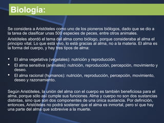 Biología:

Se considera a Aristóteles como uno de los pioneros biólogos, dado que se dio a
la tarea de clasificar unas 500 especies de peces, entre otros animales.
Aristóteles abordó el tema del alma como biólogo, porque consideraba al alma el
principio vital. Lo que está vivo, lo está gracias al alma, no a la materia. El alma es
la forma del cuerpo, y hay tres tipos de alma:

•   El alma vegetativa (vegetales): nutrición y reproducción.
•   El alma sensitiva (animales): nutrición, reproducción, percepción, movimiento y
    deseo.
•   El alma racional (humanos): nutrición, reproducción, percepción, movimiento,
    deseo y razonamiento.

Según Aristóteles, la unión del alma con el cuerpo es también beneficiosa para el
alma, porque sólo así cumple sus funciones. Alma y cuerpo no son dos sustancias
distintas, sino que son dos componentes de una única sustancia. Por definición,
entonces, Aristóteles no podrá sostener que el alma es inmortal, pero sí que hay
una parte del alma que sobrevive a la muerte.
 