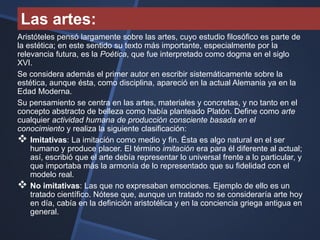 Las artes:
Aristóteles pensó largamente sobre las artes, cuyo estudio filosófico es parte de
la estética; en este sentido su texto más importante, especialmente por la
relevancia futura, es la Poética, que fue interpretado como dogma en el siglo
XVI.
Se considera además el primer autor en escribir sistemáticamente sobre la
estética, aunque ésta, como disciplina, apareció en la actual Alemania ya en la
Edad Moderna.
Su pensamiento se centra en las artes, materiales y concretas, y no tanto en el
concepto abstracto de belleza como había planteado Platón. Define como arte
cualquier actividad humana de producción consciente basada en el
conocimiento y realiza la siguiente clasificación:
 Imitativas: La imitación como medio y fin. Ésta es algo natural en el ser
    humano y produce placer. El término imitación era para él diferente al actual;
    así, escribió que el arte debía representar lo universal frente a lo particular, y
    que importaba más la armonía de lo representado que su fidelidad con el
    modelo real.
 No imitativas: Las que no expresaban emociones. Ejemplo de ello es un
    tratado científico. Nótese que, aunque un tratado no se consideraría arte hoy
    en día, cabía en la definición aristotélica y en la conciencia griega antigua en
    general.
 
