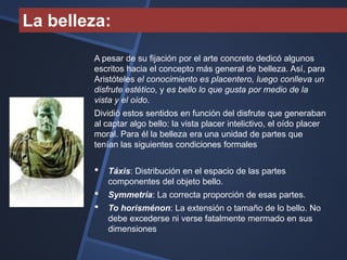 La belleza:

        A pesar de su fijación por el arte concreto dedicó algunos
        escritos hacia el concepto más general de belleza. Así, para
        Aristóteles el conocimiento es placentero, luego conlleva un
        disfrute estético, y es bello lo que gusta por medio de la
        vista y el oído.
        Dividió estos sentidos en función del disfrute que generaban
        al captar algo bello: la vista placer intelictivo, el oído placer
        moral. Para él la belleza era una unidad de partes que
        tenían las siguientes condiciones formales


        •   Táxis: Distribución en el espacio de las partes
            componentes del objeto bello.
        •   Symmetría: La correcta proporción de esas partes.
        •   To horisménon: La extensión o tamaño de lo bello. No
            debe excederse ni verse fatalmente mermado en sus
            dimensiones
 