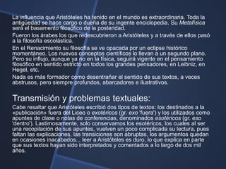 La influencia que Aristóteles ha tenido en el mundo es extraordinaria. Toda la
antigüedad se hace cargo o dueña de su ingente enciclopedia. Su Metafísica
será el basamento filosófico de la posteridad.
Fueron los árabes los que redescubrieron a Aristóteles y a través de ellos pasó
a la filosofía escolástica.
En el Renacimiento su filosofía se ve opacada por un eclipse histórico
momentáneo. Los nuevos conceptos científicos lo llevan a un segundo plano.
Pero su influjo, aunque ya no en la física, seguirá vigente en el pensamiento
filosófico en sentido estricto en todos los grandes pensadores, en Leibniz, en
Hegel, etc.
Nada es más formador como desentrañar el sentido de sus textos, a veces
abstrusos, pero siempre profundos, abarcadores e ilustrativos.

Transmisión y problemas textuales:
Cabe resaltar que Aristóteles escribió dos tipos de textos: los destinados a la
«publicación» fuera del Liceo o exotéricos (gr. exo 'fuera') y los utilizados como
apuntes de clase o notas de conferencias, denominados esotéricos (gr. eso
'dentro'). Lastimosamente, solo conservamos los esotéricos, los cuales al ser
una recopilación de sus apuntes, vuelven un poco complicada su lectura, pues
faltan las explicaciones, las transiciones son abruptas, los argumentos quedan
en ocasiones inacabados... leer a Aristóteles es duro, lo que explica en parte
que sus textos hayan sido interpretados y comentados a lo largo de dos mil
años.
 