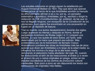 Las actuales ediciones en griego siguen la establecida por
August Immanuel Bekker en 1831. Hay que decir que apenas
conservamos un tercio de lo que Aristóteles escribió (a menudo
es difícil por tanto afirmar si es o no, por ej., un pensador
sistemático o aporético). Aristóteles, por ej., escribió o dirigió la
redacción de 158 «Constituciones» (gr. politeiai), de las que no
nos ha llegado ninguna, con excepción de la Constitución de los
atenienses, cuyo papiro fue encontrado en una excavación en
Egipto en un depósito de basura.
Tras su muerte, sus textos desaparecieron durante dos siglos.
Luego aparecen en Atenas y después en Roma, donde el
peripatético Andrónico de Rodas (siglo I d. C.) preparó una
edición. Lo que nos queda de esos textos, por tanto, está
determinado por la mano que preparó esa edición. Más
problemática aún es la transmisión de llamado Corpus
Aristotelicum (contiene las obras de Aristóteles más las de otros
autores que dicen ser Aristóteles) a lo largo de la edad media: su
influencia fue mínima a lo largo de la alta edad media,
dominando el platonismo hasta alrededor del siglo XII, cuando
las traducciones al latín de las traducciones al árabe (y a veces
al siríaco) de uno o varios originales en griego, entran en los
debates escolásticos de los centros de producción cultural
medievales. Solo poco a poco se van depurando los textos con
traducciones de originales más fiables.
 