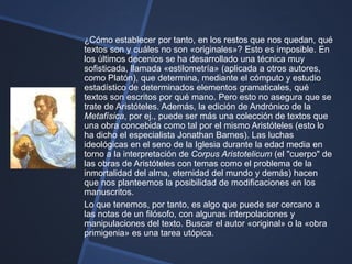 ¿Cómo establecer por tanto, en los restos que nos quedan, qué
textos son y cuáles no son «originales»? Esto es imposible. En
los últimos decenios se ha desarrollado una técnica muy
sofisticada, llamada «estilometría» (aplicada a otros autores,
como Platón), que determina, mediante el cómputo y estudio
estadístico de determinados elementos gramaticales, qué
textos son escritos por qué mano. Pero esto no asegura que se
trate de Aristóteles. Además, la edición de Andrónico de la
Metafísica, por ej., puede ser más una colección de textos que
una obra concebida como tal por el mismo Aristóteles (esto lo
ha dicho el especialista Jonathan Barnes). Las luchas
ideológicas en el seno de la Iglesia durante la edad media en
torno a la interpretación de Corpus Aristotelicum (el "cuerpo" de
las obras de Aristóteles con temas como el problema de la
inmortalidad del alma, eternidad del mundo y demás) hacen
que nos planteemos la posibilidad de modificaciones en los
manuscritos.
Lo que tenemos, por tanto, es algo que puede ser cercano a
las notas de un filósofo, con algunas interpolaciones y
manipulaciones del texto. Buscar el autor «original» o la «obra
primigenia» es una tarea utópica.
 
