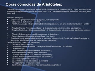 Obras conocidas de Aristóteles:
Las obras de Aristóteles que nos han llegado y que forman lo que se conoció como el Corpus Aristotelicum se
editan según la edición prusiana de Bekker de 1831–1836. Tras esa fecha se han encontrado solo unas pocas
obras más.

Referidos a la lógica:
• Órganon (en griego ‗instrumento‗) que por su parte comprende:
•      Categoriae (o ‗Categorías‘) —un libro—;
•      Peri Hermeneias/De Interpretatione (‗Sobre la interpretación‗ o ‗en torno a la hermenéutica‘) —un libro—
       ;
•      Analytica Priora o ‗Primeros Analíticos‘ —2 libros dedicados principalmente a los silogismos—;
•      Analytica Posteriora o ‗Segundos Analíticos‘ —2 libros dedicados principalmente a las demostraciones—
       ;
•      Tópica —8 libros, en gran medida dedicados a la dialéctica—;
•      Elenco Sofístico o ‗Refutación a los sofistas‘ —un libro—;
• En el Organon se añadían clásicamente la Isagoge o Introducción de Porfirio y el diálogo Protréptico o
     ‗Exortación a la Filosofía‘ que nos ha llegado en fragmentos.
La Física (8 libros con escritos correlativos):
•      De Caelo (‗Tratado del Cielo‘);
•      De Generatione et Corruptione (‗De la generación y la corrupción‘) —2 libros—;
•      De Meteorologia;
•      Parva Naturalia (‗Pequeño tratado de la naturaleza‘);
•      Historia Animalium (‗Historia de los animales‘);
•      De Partibus Animalium (‗Las partes de los animales‘);
•      De Motu Animalium (‗El movimiento de los animales‘);
•      De Coloribus (‗Sobre los colores‘);
•      De Audibilibus(‗Sobre las cosas de la audición‘);
•      Physiognomonica (‗Fisiognomónica‘);
•      De Mirabilibus auscultationibus (‗De las maravillas escuchadas‘);
 