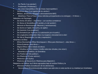 •      De Plantis (‗Las plantas‘);
•      Problemata (‗Problemas‘);
•      De Lineis Insecabilibus (‗De las líneas imperceptibles‘);
•    Ventorum Situs (‗Los lugares de los vientos‘);
•    Melisos, Jenófanes y Gorgias o abreviadamente MXG;
•      Metafísica (‗Tras la Física‘, obras referidas principalmente a la ontología) —14 libros—;
Referidos a la Psicología:
• De Anima (‗El alma‘) —tres libros— con escritos correlativos:
• De Sensu et Sensibilibus (‗El sentido y lo del sentido‘);
• Memoria et Reminiscentia (‗Memoria y reminiscencia);
• De Somno et Vigilia (‗El sueño y la vigilia‘);
• De Insomnis (‗Los ensueños‘);
• De Divinatione per Somnum (‗La adivinación por el sueño‘);
• De Longitudine et Brevitate Vitae (‗La longitud y brevedad de la vida‘)
• De Vita et Respiratione (‗La vida y respiración‘);
Atinentes a la Ética:
• Ethica Nicomachea (‗Ética Nicomaquea‘ o ‗Ética para Nicómaco‘) —diez libros—;
• Ethica Eudemia—seis libros—;
• Magna Ethica (‗Gran tratado de ética‘);
• De Virtutibus et Vitiis Libellus (‗Librillo sobre las virtudes y los vicios‘);
•      Atinentes a la Estética y la Gramática:
• Ars Poetica (el ‗Arte poética‘);
• Ars Rhetorica (‗El arte retórica‘);
• Rhetorica o De Gryllus;
• Rhetorica ad Alexandrum (‗Retórica para Alejandro‘);
Respecto a la Política, los 8 libros agrupados bajo el nombre Política y la
• Athenaion Politeia (Constitución de los atenienses).
•      Oeconomicus (Económicos)(cabe aclarar que está obra no esta escrita en su totalidad por Aristóteles).
 