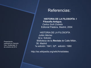 Referencias:
                                    HISTORIA DE LA FILOSOFÍA: I
                                   Filosofía Antigua,
                                   Carlos Goñi Zubieta
                                  Editorial Palabra, Madrid, 2004

                                 HISTORIA DE LA FILOSOFÍA
                                Julián Marías
                               32.a Edición
Presentación                  Biblioteca de la Revista de Calle Milán,
realizada por Gerardo        38. Madrid
Viau, Guatemala 12
de octubre de 2012          1a edición: 1941; 32ª. edición: 1980

                        http://es.wikipedia.org/wiki/Aristóteles
 