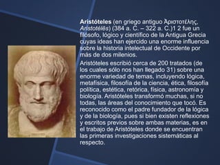 Aristóteles (en griego antiguo Ἀριστοτέλης,
Aristotélēs) (384 a. C. – 322 a. C.)1 2 fue un
filósofo, lógico y científico de la Antigua Grecia
cuyas ideas han ejercido una enorme influencia
sobre la historia intelectual de Occidente por
más de dos milenios.
Aristóteles escribió cerca de 200 tratados (de
los cuales sólo nos han llegado 31) sobre una
enorme variedad de temas, incluyendo lógica,
metafísica, filosofía de la ciencia, ética, filosofía
política, estética, retórica, física, astronomía y
biología. Aristóteles transformó muchas, si no
todas, las áreas del conocimiento que tocó. Es
reconocido como el padre fundador de la lógica
y de la biología, pues si bien existen reflexiones
y escritos previos sobre ambas materias, es en
el trabajo de Aristóteles donde se encuentran
las primeras investigaciones sistemáticas al
respecto.
 