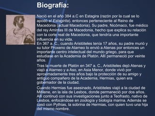 Biografía:
Nació en el año 384 a.C en Estagira (razón por la cual se lo
apodó el Estagirita). entonces perteneciente al Reino de
Macedonia (actual Macedonia). Su padre, Nicómaco, fue médico
del rey Amintas III de Macedonia, hecho que explica su relación
con la corte real de Macedonia, que tendría una importante
influencia en su vida.
En 367 a. C., cuando Aristóteles tenía 17 años, su padre murió y
su tutor Proxeno de Atarneo lo envió a Atenas por entonces un
importante centro intelectual del mundo griego, para que
estudiase en la Academia de Platón. Allí permaneció por veinte
años.
Tras la muerte de Platón en 347 a. C., Aristóteles dejó Atenas y
viajó a Atarneo y a Aso, en Asia Menor, donde vivió por
aproximadamente tres años bajo la protección de su amigo y
antiguo compañero de la Academia, Hermias, quien era
gobernador de la ciudad.
Cuando Hermias fue asesinado, Aristóteles viajó a la ciudad de
Mitilene, en la isla de Lesbos, donde permaneció por dos años.
Allí continuó con sus investigaciones junto a Teofrasto, nativo de
Lesbos, enfocándose en zoología y biología marina. Además se
casó con Pythias, la sobrina de Hermias, con quien tuvo una hija
del mismo nombre.
 