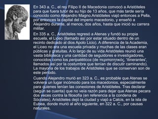 En 343 a. C., el rey Filipo II de Macedonia convocó a Aristóteles
para que fuera tutor de su hijo de 13 años, que más tarde sería
conocido como Alejandro Magno.Aristóteles viajó entonces a Pella,
por entonces la capital del imperio macedonio, y enseñó a
Alejandro durante, al menos, dos años, hasta que inició su carrera
militar.
En 335 a. C., Aristóteles regresó a Atenas y fundó su propia
escuela, el Liceo (llamado así por estar situado dentro de un
recinto dedicado al dios Apolo Licio). A diferencia de la Academia,
el Liceo no era una escuela privada y muchas de las clases eran
públicas y gratuitas. A lo largo de su vida Aristóteles reunió una
vasta biblioteca y una cantidad de seguidores e investigadores,
conocidos como los peripatéticos (de περιπατητικός, 'itinerantes',
llamados así por la costumbre que tenían de discutir caminando).
La mayoría de los trabajos de Aristóteles que se conservan son de
este período.
Cuando Alejandro murió en 323 a. C., es probable que Atenas se
volviera un lugar incómodo para los macedonios, especialmente
para quienes tenían las conexiones de Aristóteles. Tras declarar
(según se cuenta) que no veía razón para dejar que Atenas pecara
dos veces contra la filosofía (en referencia a la condena de
Sócrates), Aristóteles dejó la ciudad y viajó a Calcis, en la isla de
Eubea, donde murió al año siguiente, en 322 a. C., por causas
naturales.
 