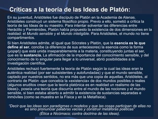 Críticas a la teoría de las Ideas de Platón:
En su juventud, Aristóteles fue discípulo de Platón en la Academia de Atenas.
Aristóteles construyó un sistema filosófico propio. Previo a ello, sometió a crítica la
teoría de las Ideas de su maestro. Para intentar solventar las diferencias entre
Heráclito y Parménides, Platón había propuesto la existencia de dos dimensiones en la
realidad: el Mundo sensible y el Mundo inteligible. Para Aristóteles, el mundo no tiene
compartimentos.
Si bien Aristóteles admite, al igual que Sócrates y Platón, que la esencia es lo que
define al ser, concibe (a diferencia de sus antecesores) la esencia como la forma
(μορυή) que está unida inseparablemente a la materia, constituyendo juntas el ser,
que es la sustancia. La afirmación de la importancia del conocimiento sensible, y del
conocimiento de lo singular para llegar a lo universal, abrió posibilidades a la
investigación científica.
Aristóteles rechazó fuertemente la teoría de Platón según la cual las ideas eran la
auténtica realidad (por ser subsistentes y autofundadas) y que el mundo sensible,
captado por nuestros sentidos, no era más que una copia de aquellas. Aristóteles, al
contrario de Platón -que concebía la «existencia» de dos mundos posibles o reales
(algunos eruditos creen que la teoría platónica es en realidad un realismo de las
Ideas)-, poseía una teoría que discurría entre el mundo de las nociones y el mundo
sensible, si bien estaba abierto a admitir la existencia de sustancias separadas e
inmóviles (como se muestra en la Física y en la Metafísica).

―Decir que las ideas son paradigmas o modelos y que las cosas participan de ellas no
          es sino pronunciar palabras vacías y construir metáforas poéticas‖
                   (Ética a Nicómaco; contra doctrina de las ideas).
 