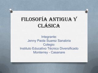 Filosofía antigua y
clásica
Integrante:
Jenny Paola Suarez Sanabria
Colegio:
Instituto Educativo Técnico Diversificado
Monterrey - Casanare

 