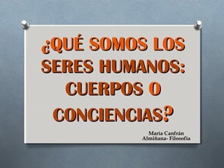 ¿QUÉ SOMOS LOS
SERES HUMANOS:
CUERPOS O
CONCIENCIAS?
María Canfrán
Almiñana- Filosofía

 