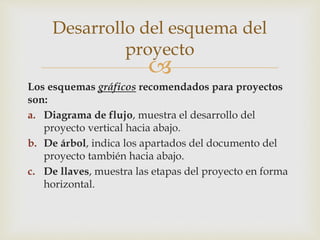 
Los esquemas gráficos recomendados para proyectos
son:
a. Diagrama de flujo, muestra el desarrollo del
proyecto vertical hacia abajo.
b. De árbol, indica los apartados del documento del
proyecto también hacia abajo.
c. De llaves, muestra las etapas del proyecto en forma
horizontal.
Desarrollo del esquema del
proyecto
 