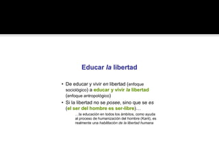 Educar la libertad

• De educar y vivir en libertad (enfoque
  sociológico) a educar y vivir la libertad
  (enfoque antropológico)
• Si la libertad no se posee, sino que se es
  (el ser del hombre es ser-libre)…
   el                     ser- libre
      …la educación en todos los ámbitos, como ayuda
      al proceso de humanización del hombre (Kant), es
      realmente una habilitación de la libertad humana
 