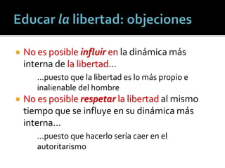    No es posible influir en la dinámica más
    interna de la libertad…
       …puesto que la libertad es lo más propio e
       inalienable del hombre
   No es posible respetar la libertad al mismo
    tiempo que se influye en su dinámica más
    interna…
       …puesto que hacerlo sería caer en el
       autoritarismo
 