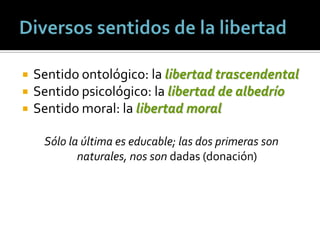    Sentido ontológico: la libertad trascendental
   Sentido psicológico: la libertad de albedrío
   Sentido moral: la libertad moral

     Sólo la última es educable; las dos primeras son
            naturales, nos son dadas (donación)
 