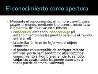    Mediante el conocimiento, el hombre asimila, hace
    propio, el mundo, mediante la presencia intencional
    e inmaterial de las cosas en sí mismo
     conocer es, ante todo, conocer algo (el
       entendimiento abre las puertas para que el mundo
       entre en él)
     la asimilación lo es de la forma del objeto
       conocido
     el hombre es susceptible de enriquecimiento
       infinito: por la permeabilidad o plasticidad del
       conocimiento el hombre es, en cierto sentido,
       todas las cosas: todas las puede conocer (y a
       todas puede abrirse su voluntad)
 