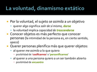    Por la voluntad, el sujeto se asimila a un objetivo
     querer algo significa salir de sí mismo, darse
     la voluntad implica capacidad de trascenderse
 Conocer objetos es más perfecto que conocer
  personas (la intimidad de la persona es, en cierto sentido,
  opaca)
 Querer personas plenifica más que querer objetos:
     al querer me asimilo a lo que quiero
      ▪ posibilidad de ‘cosificarnos’ o ‘personificarnos’
     al querer a una persona quiero a un ser también abierto
      ▪ posibilidad de encuentro
 