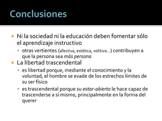    Ni la sociedad ni la educación deben fomentar sólo
    el aprendizaje instructivo
     otras vertientes (afectiva, estética, volitiva…) contribuyen a
      que la persona sea más persona
   La libertad trascendental
     es libertad porque, mediante el conocimiento y la
      voluntad, el hombre se evade de los estrechos límites de
      su ser físico
     es trascendental porque su estar-abierto le hace capaz de
      trascenderse a sí mismo, principalmente en la forma del
      querer
 