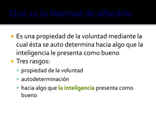    Es una propiedad de la voluntad mediante la
    cual ésta se auto determina hacia algo que la
    inteligencia le presenta como bueno
   Tres rasgos:
     propiedad de la voluntad
     autodeterminación
     hacia algo que la inteligencia presenta como
     bueno
 