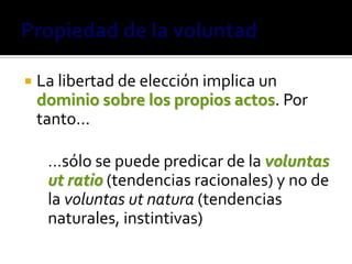    La libertad de elección implica un
    dominio sobre los propios actos. Por
    tanto…

     …sólo se puede predicar de la voluntas
     ut ratio (tendencias racionales) y no de
     la voluntas ut natura (tendencias
     naturales, instintivas)
 