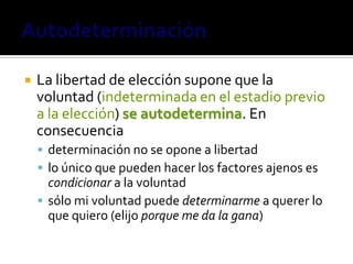    La libertad de elección supone que la
    voluntad (indeterminada en el estadio previo
    a la elección) se autodetermina. En
    consecuencia
     determinación no se opone a libertad
     lo único que pueden hacer los factores ajenos es
      condicionar a la voluntad
     sólo mi voluntad puede determinarme a querer lo
      que quiero (elijo porque me da la gana)
 