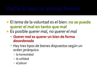    El tema de la voluntad es el bien: no se puede
    querer el mal en tanto que mal
   Es posible querer mal, no querer el mal
     Querer mal es querer un bien de forma
      desordenada
     Hay tres tipos de bienes dispuestos según un
      orden jerárquico
      ▪ la honestidad
      ▪ la utilidad
      ▪ el placer
 