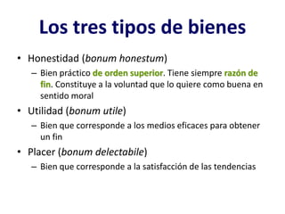 Los tres tipos de bienes
• Honestidad (bonum honestum)
   – Bien práctico de orden superior. Tiene siempre razón de
     fin. Constituye a la voluntad que lo quiere como buena en
     sentido moral
• Utilidad (bonum utile)
   – Bien que corresponde a los medios eficaces para obtener
     un fin
• Placer (bonum delectabile)
   – Bien que corresponde a la satisfacción de las tendencias
 