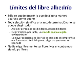 Límites del libre albedrío
• Sólo se puede querer lo que de alguna manera
  aparece como bueno
• Toda elección significa una autodeterminación: no se
  puede elegir todo
   – Al elegir perdemos posibilidades, disponibilidades
   – Elegir implica, por tanto, un vínculo con lo elegido
     (compromiso)
   – La mayor coacción a la libertad es el miedo al compromiso
     o al fracaso (actitud del que no elige por preservar su
     libertad)
• Nadie elige libremente ser libre. Nos encontramos
  siendo ya libres
 