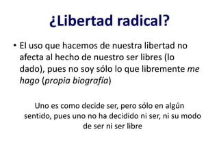 ¿Libertad radical?
• El uso que hacemos de nuestra libertad no
  afecta al hecho de nuestro ser libres (lo
  dado), pues no soy sólo lo que libremente me
  hago (propia biografía)

     Uno es como decide ser, pero sólo en algún
  sentido, pues uno no ha decidido ni ser, ni su modo
                  de ser ni ser libre
 