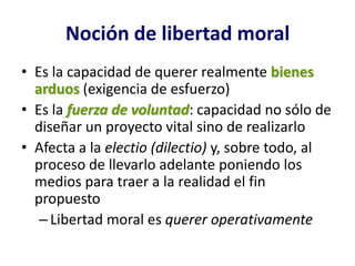 Noción de libertad moral
• Es la capacidad de querer realmente bienes
  arduos (exigencia de esfuerzo)
• Es la fuerza de voluntad: capacidad no sólo de
  diseñar un proyecto vital sino de realizarlo
• Afecta a la electio (dilectio) y, sobre todo, al
  proceso de llevarlo adelante poniendo los
  medios para traer a la realidad el fin
  propuesto
   – Libertad moral es querer operativamente
 