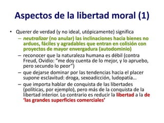 Aspectos de la libertad moral (1)
• Querer de verdad (y no ideal, utópicamente) significa
   – neutralizar (no anular) las inclinaciones hacia bienes no
     arduos, fáciles y agradables que entran en colisión con
     proyectos de mayor envergadura (autodominio)
   – reconocer que la naturaleza humana es débil (contra
     Freud, Ovidio: “me doy cuenta de lo mejor, y lo apruebo,
     pero secundo lo peor”)
   – que dejarse dominar por las tendencias hacia el placer
     supone esclavitud: droga, sexoadicción, ludopatía…
   – que importa hablar de conquista de las libertades
     (políticas, por ejemplo), pero más de la conquista de la
     libertad interior. Lo contrario es reducir la libertad a la de
     ‘las grandes superficies comerciales’
 