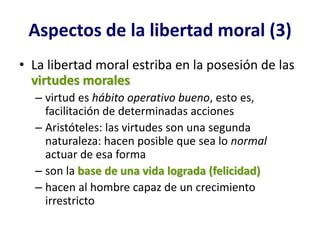 Aspectos de la libertad moral (3)
• La libertad moral estriba en la posesión de las
  virtudes morales
  – virtud es hábito operativo bueno, esto es,
    facilitación de determinadas acciones
  – Aristóteles: las virtudes son una segunda
    naturaleza: hacen posible que sea lo normal
    actuar de esa forma
  – son la base de una vida lograda (felicidad)
  – hacen al hombre capaz de un crecimiento
    irrestricto
 