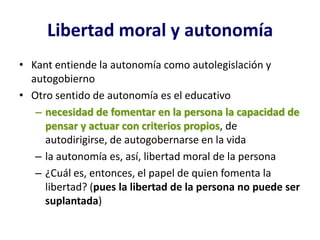 Libertad moral y autonomía
• Kant entiende la autonomía como autolegislación y
  autogobierno
• Otro sentido de autonomía es el educativo
   – necesidad de fomentar en la persona la capacidad de
     pensar y actuar con criterios propios, de
     autodirigirse, de autogobernarse en la vida
   – la autonomía es, así, libertad moral de la persona
   – ¿Cuál es, entonces, el papel de quien fomenta la
     libertad? (pues la libertad de la persona no puede ser
     suplantada)
 