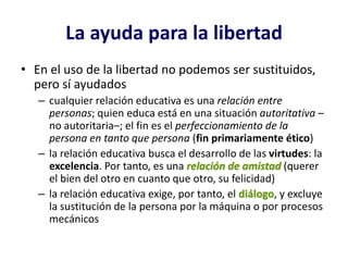 La ayuda para la libertad
• En el uso de la libertad no podemos ser sustituidos,
  pero sí ayudados
   – cualquier relación educativa es una relación entre
     personas; quien educa está en una situación autoritativa –
     no autoritaria–; el fin es el perfeccionamiento de la
     persona en tanto que persona (fin primariamente ético)
   – la relación educativa busca el desarrollo de las virtudes: la
     excelencia. Por tanto, es una relación de amistad (querer
     el bien del otro en cuanto que otro, su felicidad)
   – la relación educativa exige, por tanto, el diálogo, y excluye
     la sustitución de la persona por la máquina o por procesos
     mecánicos
 