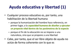 Ayuda educativa y libertad (1)
• Cualquier proceso educativo es, por tanto, una
  habilitación de la libertad humana
   – porque la humanización del hombre hace referencia, en
     primer lugar, a la capacidad humana de diseñar y ejecutar
     un proyecto vital dentro de los parámetros de la especie
   – porque el fin de la educación no se impone a una
     naturaleza, sino que se propone a una libertad
• Cabe, por tanto, que el ser libre objeto de ayuda no
  actúe de forma coherente con lo que es
 