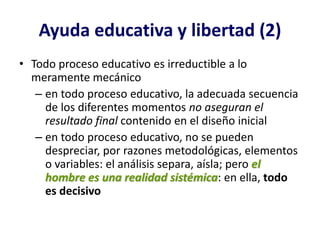 Ayuda educativa y libertad (2)
• Todo proceso educativo es irreductible a lo
  meramente mecánico
   – en todo proceso educativo, la adecuada secuencia
     de los diferentes momentos no aseguran el
     resultado final contenido en el diseño inicial
   – en todo proceso educativo, no se pueden
     despreciar, por razones metodológicas, elementos
     o variables: el análisis separa, aísla; pero el
     hombre es una realidad sistémica: en ella, todo
     es decisivo
 