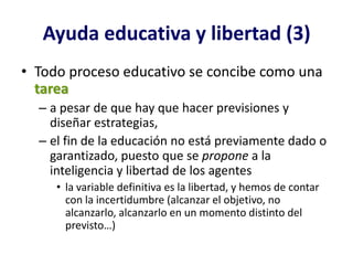 Ayuda educativa y libertad (3)
• Todo proceso educativo se concibe como una
  tarea
  – a pesar de que hay que hacer previsiones y
    diseñar estrategias,
  – el fin de la educación no está previamente dado o
    garantizado, puesto que se propone a la
    inteligencia y libertad de los agentes
     • la variable definitiva es la libertad, y hemos de contar
       con la incertidumbre (alcanzar el objetivo, no
       alcanzarlo, alcanzarlo en un momento distinto del
       previsto…)
 