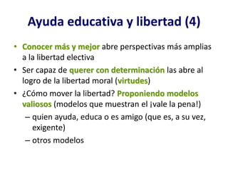 Ayuda educativa y libertad (4)
• Conocer más y mejor abre perspectivas más amplias
  a la libertad electiva
• Ser capaz de querer con determinación las abre al
  logro de la libertad moral (virtudes)
• ¿Cómo mover la libertad? Proponiendo modelos
  valiosos (modelos que muestran el ¡vale la pena!)
   – quien ayuda, educa o es amigo (que es, a su vez,
     exigente)
   – otros modelos
 