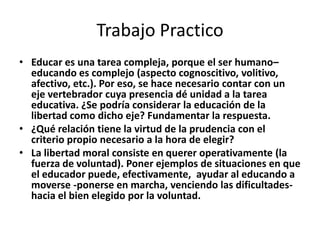 Trabajo Practico
• Educar es una tarea compleja, porque el ser humano–
  educando es complejo (aspecto cognoscitivo, volitivo,
  afectivo, etc.). Por eso, se hace necesario contar con un
  eje vertebrador cuya presencia dé unidad a la tarea
  educativa. ¿Se podría considerar la educación de la
  libertad como dicho eje? Fundamentar la respuesta.
• ¿Qué relación tiene la virtud de la prudencia con el
  criterio propio necesario a la hora de elegir?
• La libertad moral consiste en querer operativamente (la
  fuerza de voluntad). Poner ejemplos de situaciones en que
  el educador puede, efectivamente, ayudar al educando a
  moverse -ponerse en marcha, venciendo las dificultades-
  hacia el bien elegido por la voluntad.
 