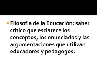 Filosofía de la Educación: saber
 crítico que esclarece los
 conceptos, los enunciados y las
 argumentaciones que utilizan
 educadores y pedagogos.
 