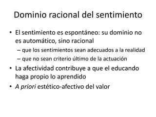 Dominio racional del sentimiento
• El sentimiento es espontáneo: su dominio no
  es automático, sino racional
  – que los sentimientos sean adecuados a la realidad
  – que no sean criterio último de la actuación
• La afectividad contribuye a que el educando
  haga propio lo aprendido
• A priori estético-afectivo del valor
 